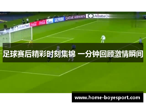 足球赛后精彩时刻集锦 一分钟回顾激情瞬间